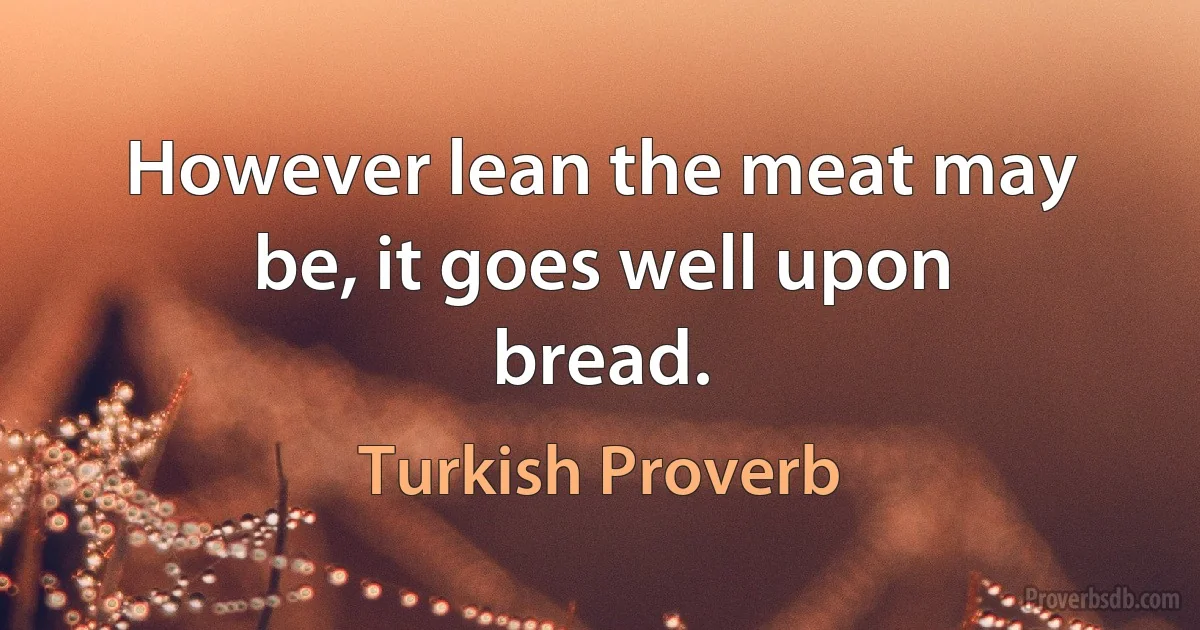 However lean the meat may be, it goes well upon bread. (Turkish Proverb)