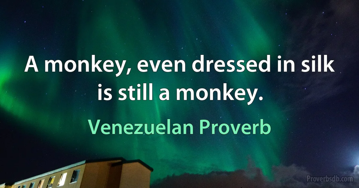 A monkey, even dressed in silk is still a monkey. (Venezuelan Proverb)