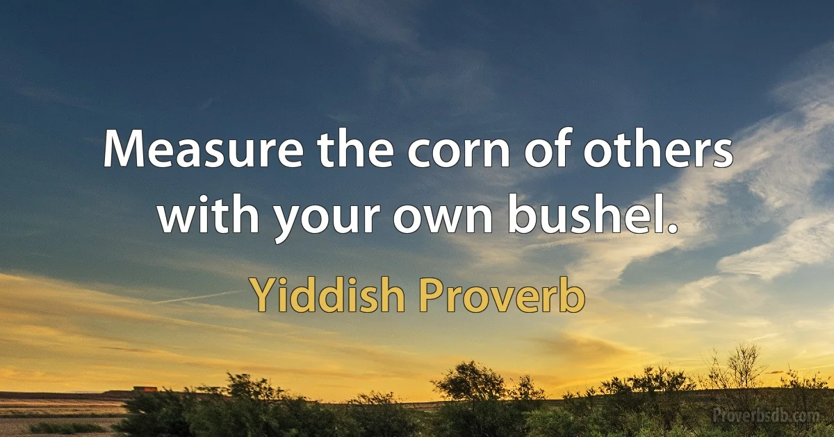 Measure the corn of others with your own bushel. (Yiddish Proverb)