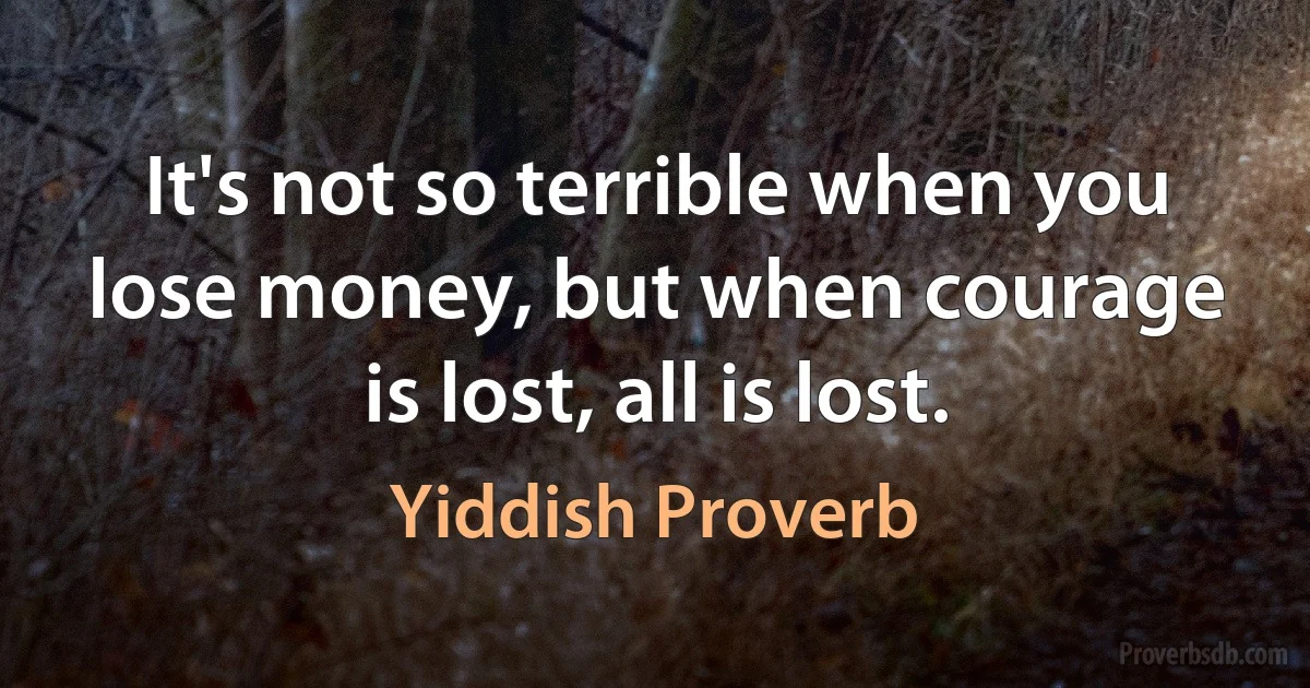 It's not so terrible when you lose money, but when courage is lost, all is lost. (Yiddish Proverb)