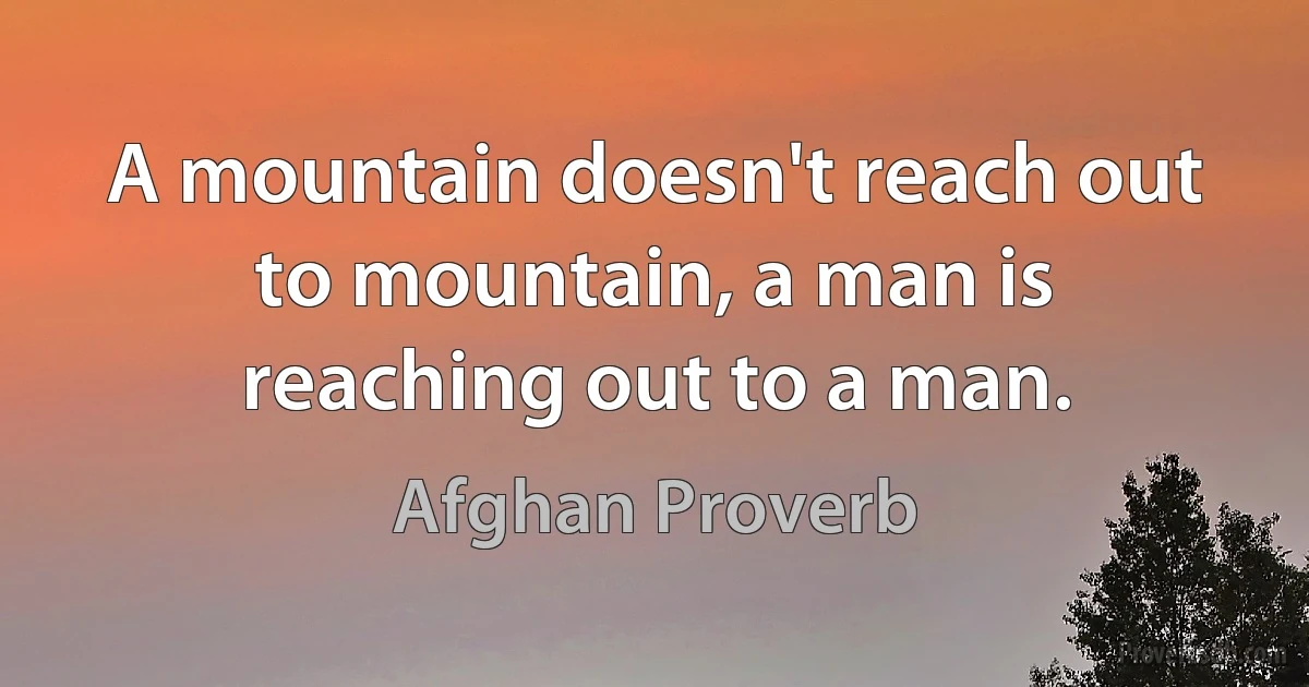 A mountain doesn't reach out to mountain, a man is reaching out to a man. (Afghan Proverb)