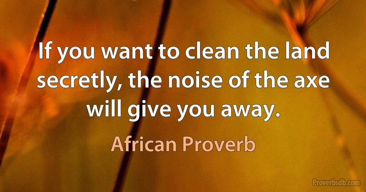 If you want to clean the land secretly, the noise of the axe will give you away. (African Proverb)