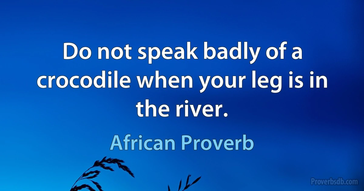 Do not speak badly of a crocodile when your leg is in the river. (African Proverb)