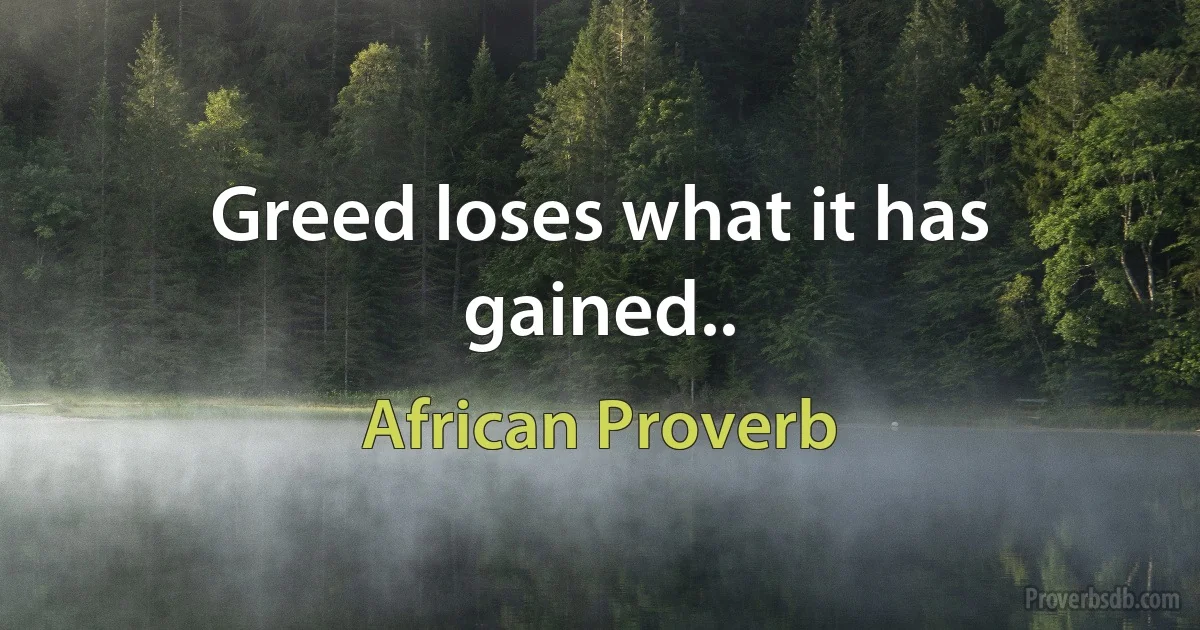 Greed loses what it has gained.. (African Proverb)