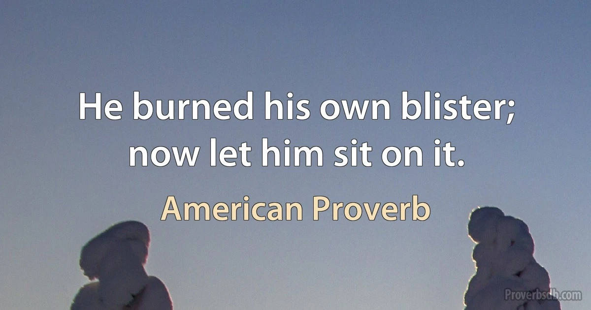 He burned his own blister; now let him sit on it. (American Proverb)