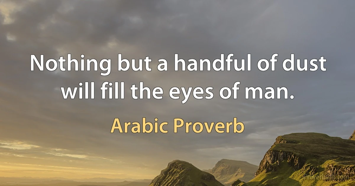 Nothing but a handful of dust will fill the eyes of man. (Arabic Proverb)