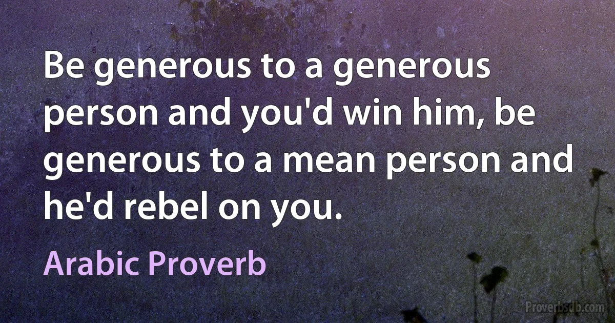 Be generous to a generous person and you'd win him, be generous to a mean person and he'd rebel on you. (Arabic Proverb)