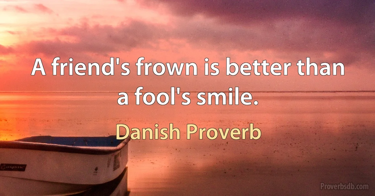 A friend's frown is better than a fool's smile. (Danish Proverb)