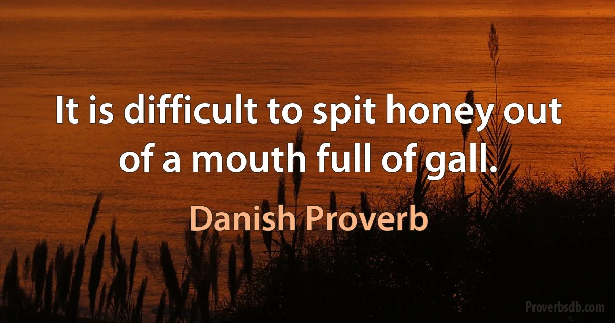 It is difficult to spit honey out of a mouth full of gall. (Danish Proverb)