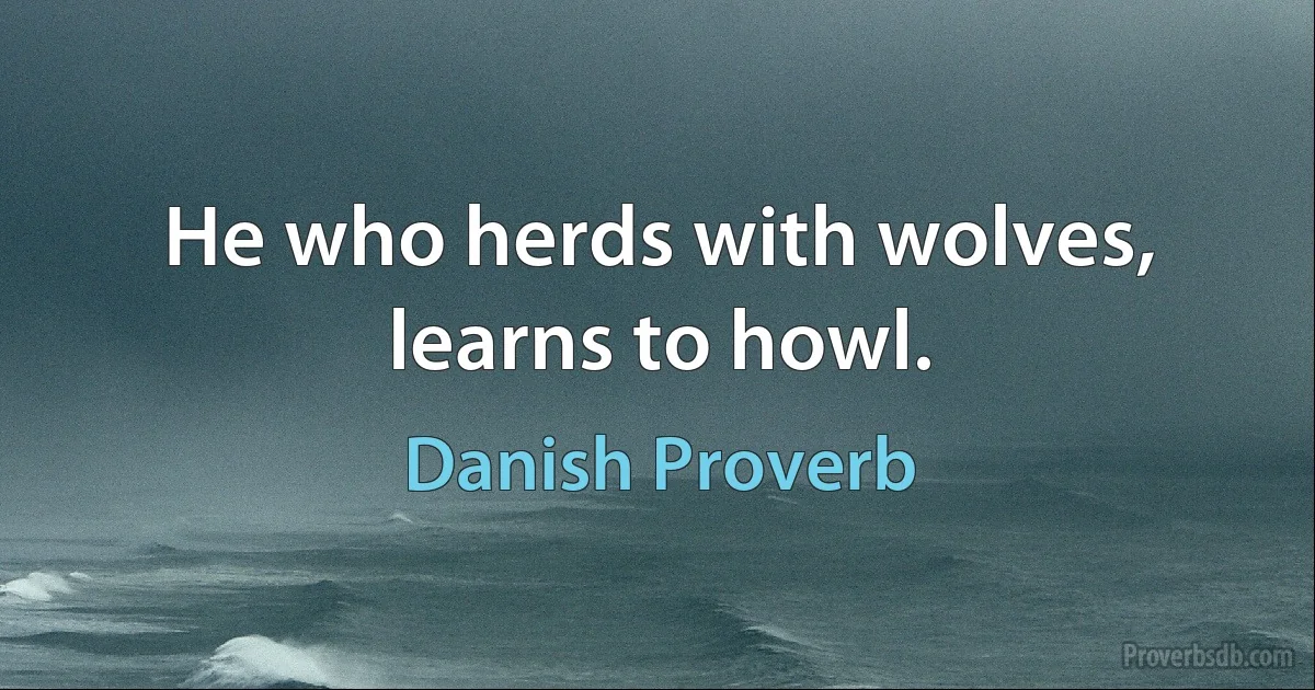 He who herds with wolves, learns to howl. (Danish Proverb)