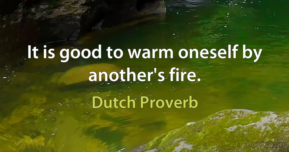 It is good to warm oneself by another's fire. (Dutch Proverb)