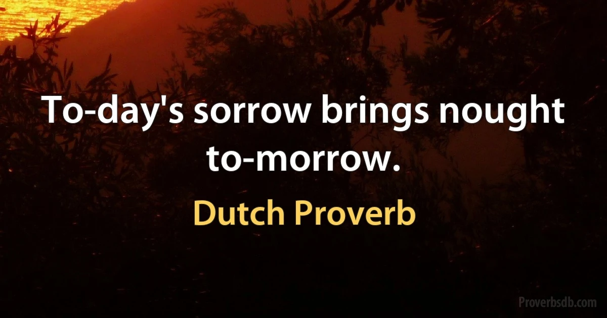 To-day's sorrow brings nought to-morrow. (Dutch Proverb)