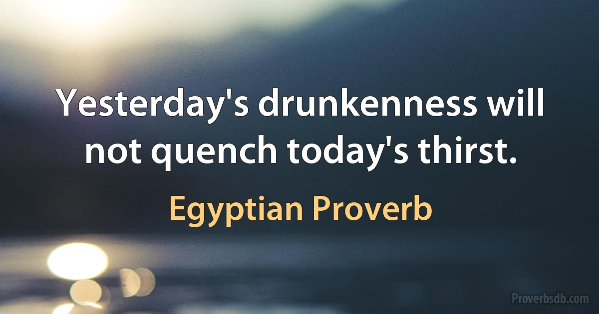 Yesterday's drunkenness will not quench today's thirst. (Egyptian Proverb)