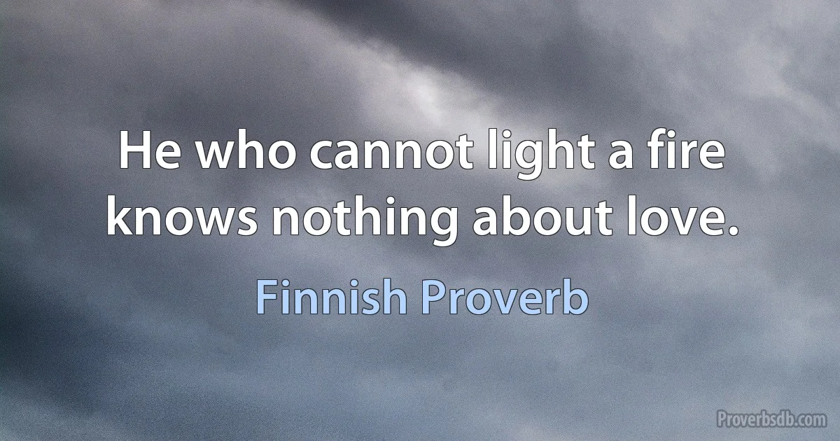 He who cannot light a fire knows nothing about love. (Finnish Proverb)