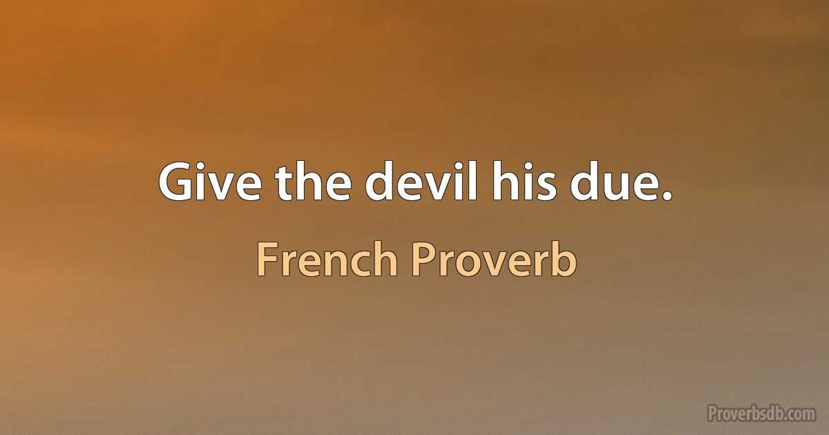 Give the devil his due. (French Proverb)