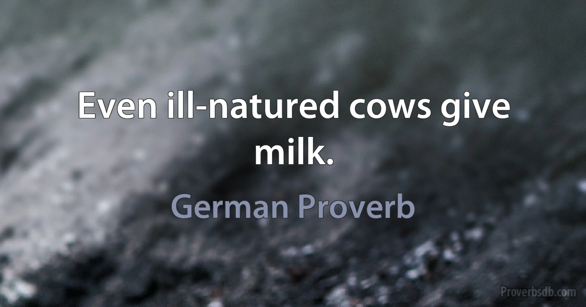 Even ill-natured cows give milk. (German Proverb)