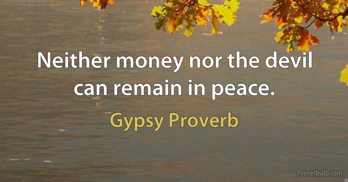 Neither money nor the devil can remain in peace. (Gypsy Proverb)