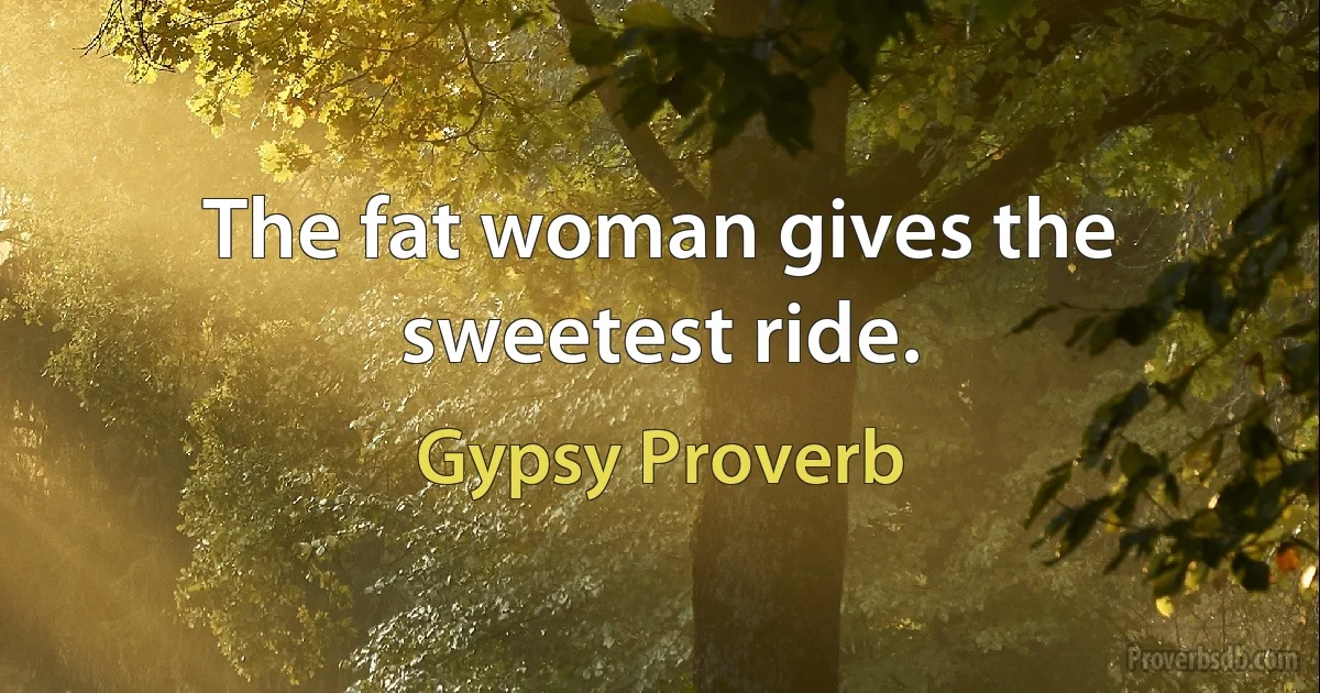 The fat woman gives the sweetest ride. (Gypsy Proverb)