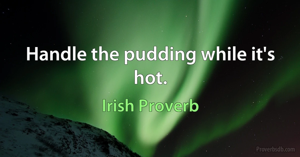 Handle the pudding while it's hot. (Irish Proverb)