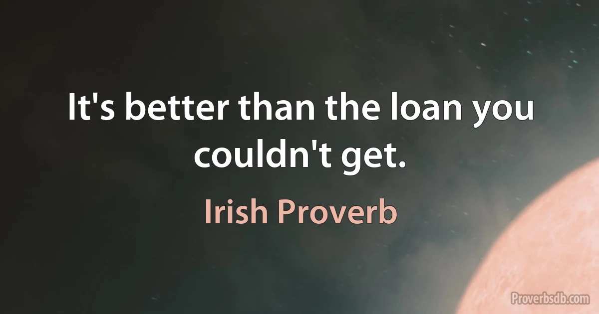 It's better than the loan you couldn't get. (Irish Proverb)