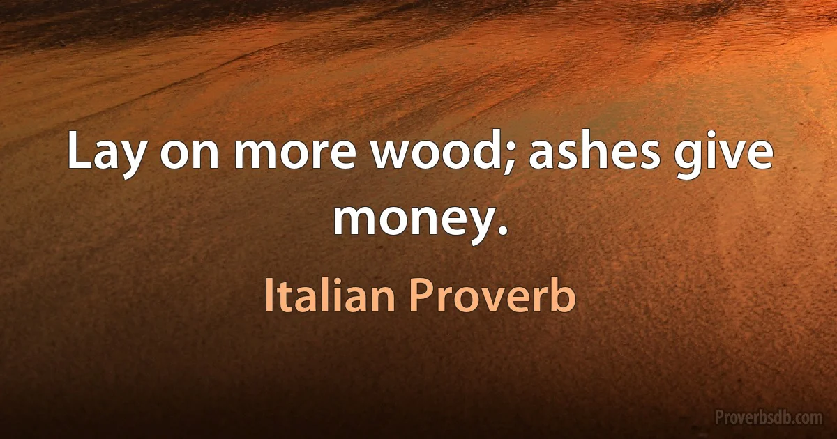 Lay on more wood; ashes give money. (Italian Proverb)