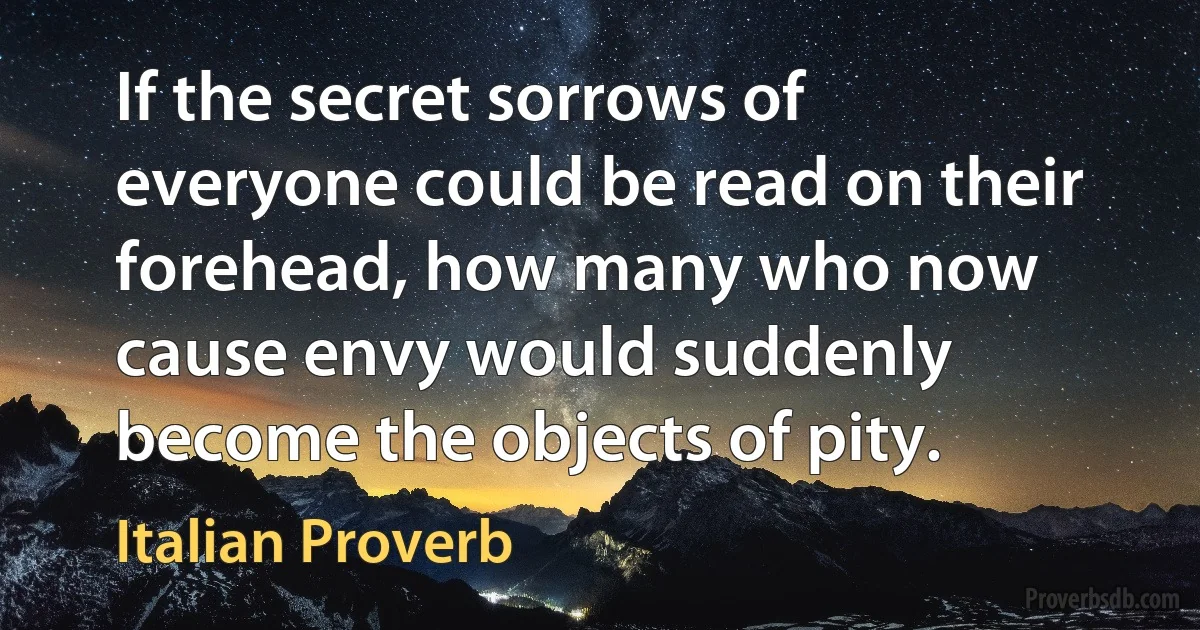 If the secret sorrows of everyone could be read on their forehead, how many who now cause envy would suddenly become the objects of pity. (Italian Proverb)