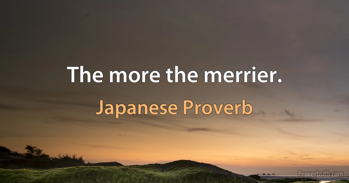 The more the merrier. (Japanese Proverb)