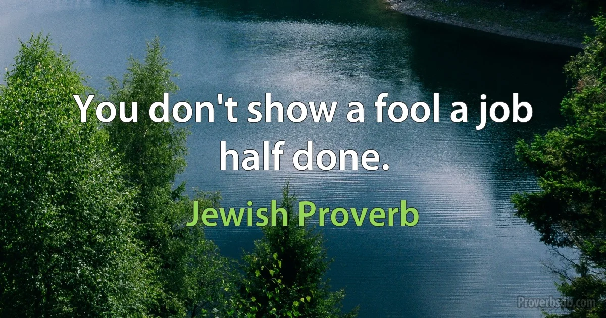 You don't show a fool a job half done. (Jewish Proverb)