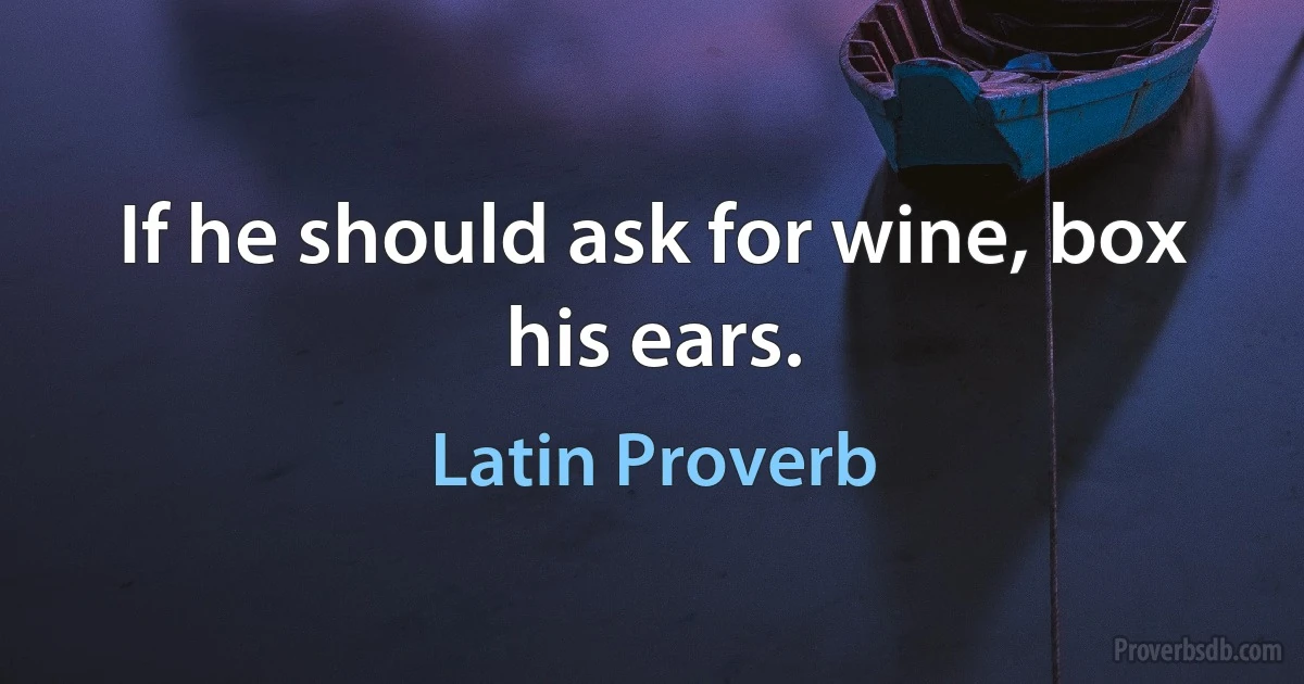 If he should ask for wine, box his ears. (Latin Proverb)