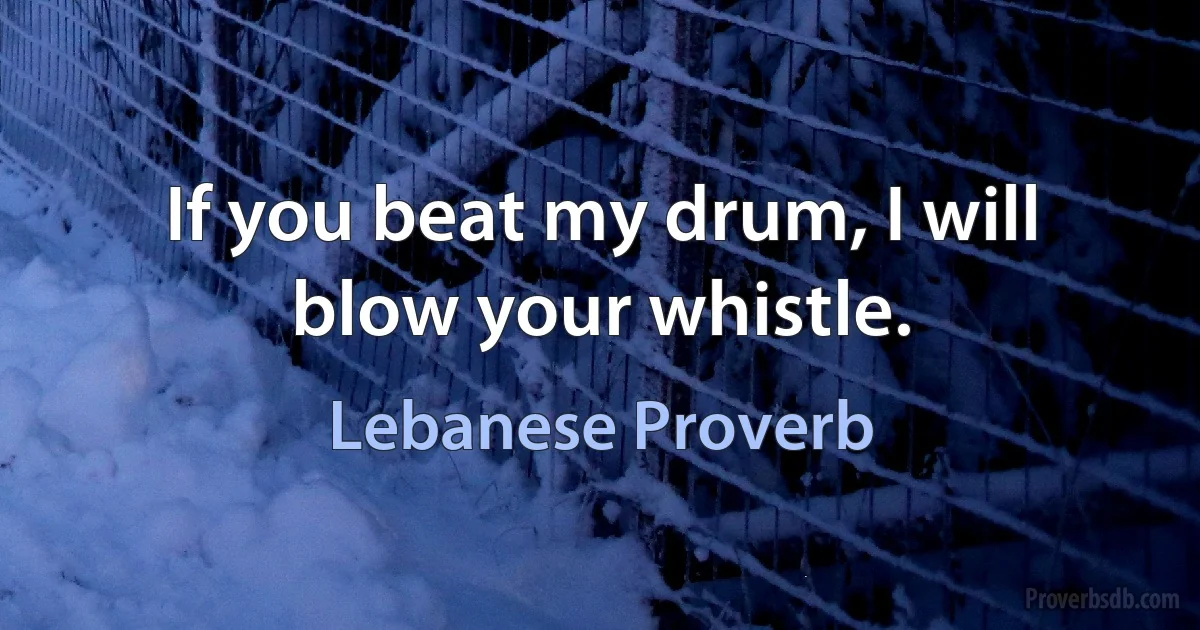 If you beat my drum, I will blow your whistle. (Lebanese Proverb)