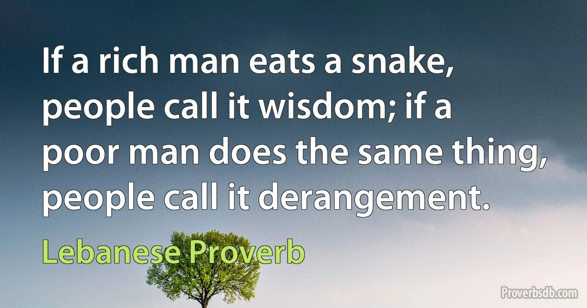 If a rich man eats a snake, people call it wisdom; if a poor man does the same thing, people call it derangement. (Lebanese Proverb)