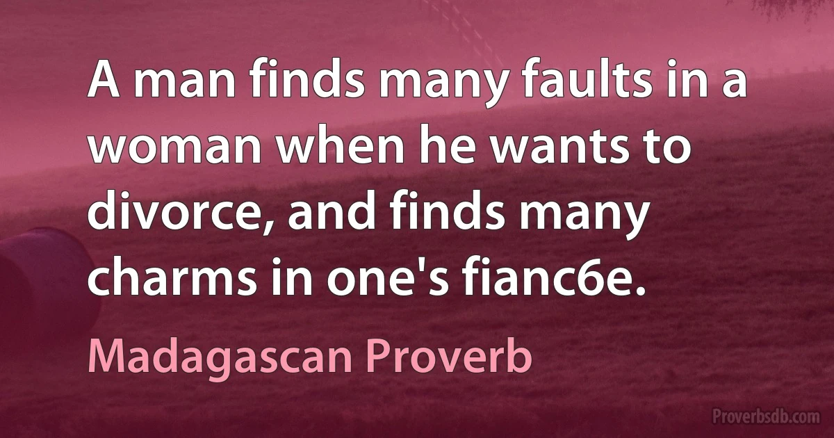 A man finds many faults in a woman when he wants to divorce, and finds many charms in one's fianc6e. (Madagascan Proverb)