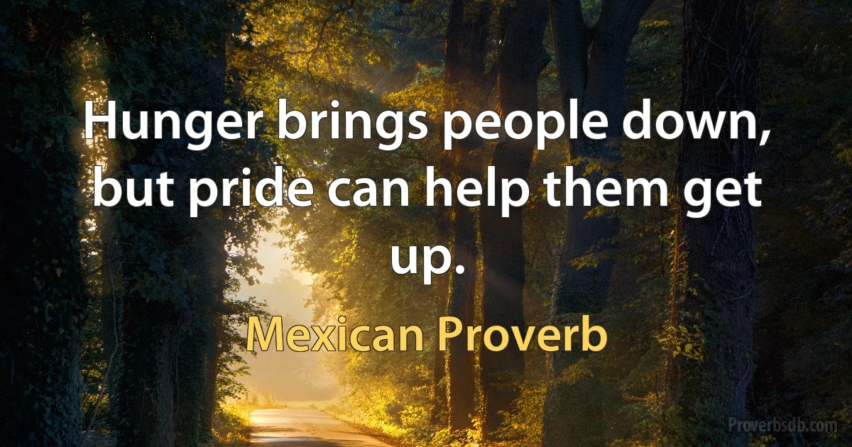 Hunger brings people down, but pride can help them get up. (Mexican Proverb)