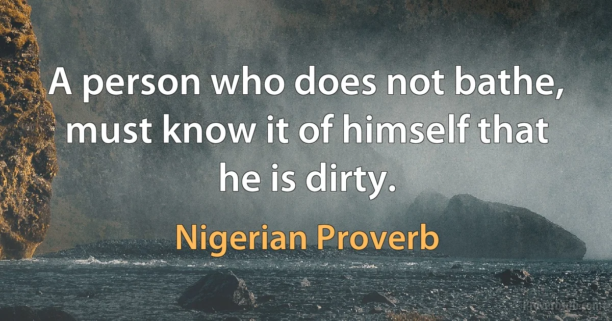 A person who does not bathe, must know it of himself that he is dirty. (Nigerian Proverb)