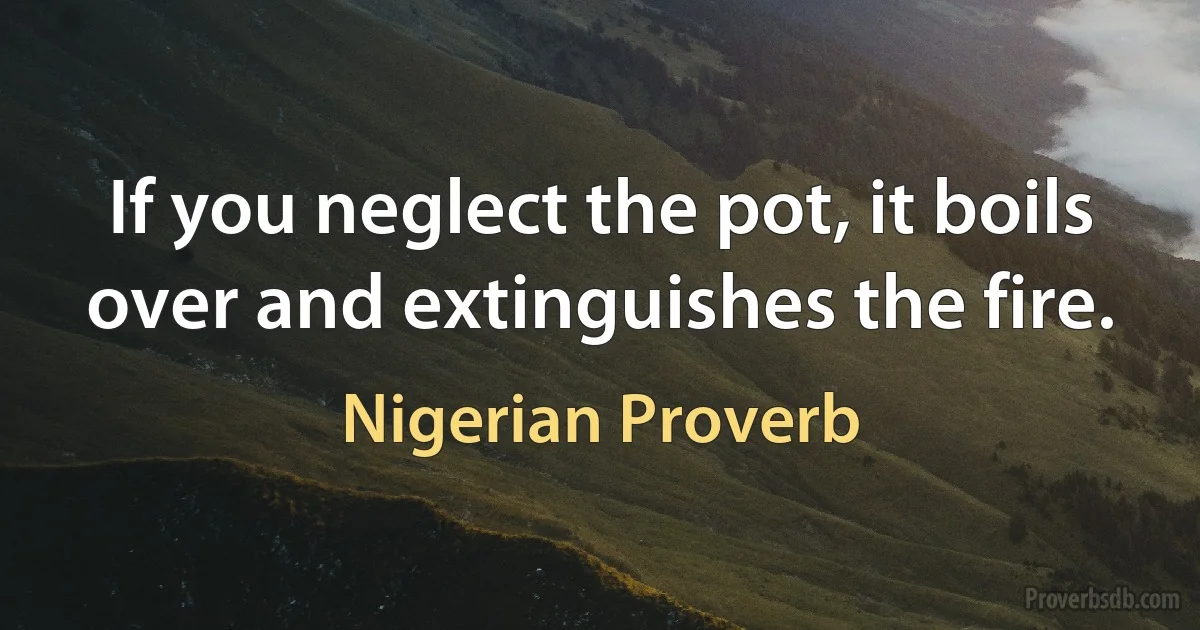 If you neglect the pot, it boils over and extinguishes the fire. (Nigerian Proverb)