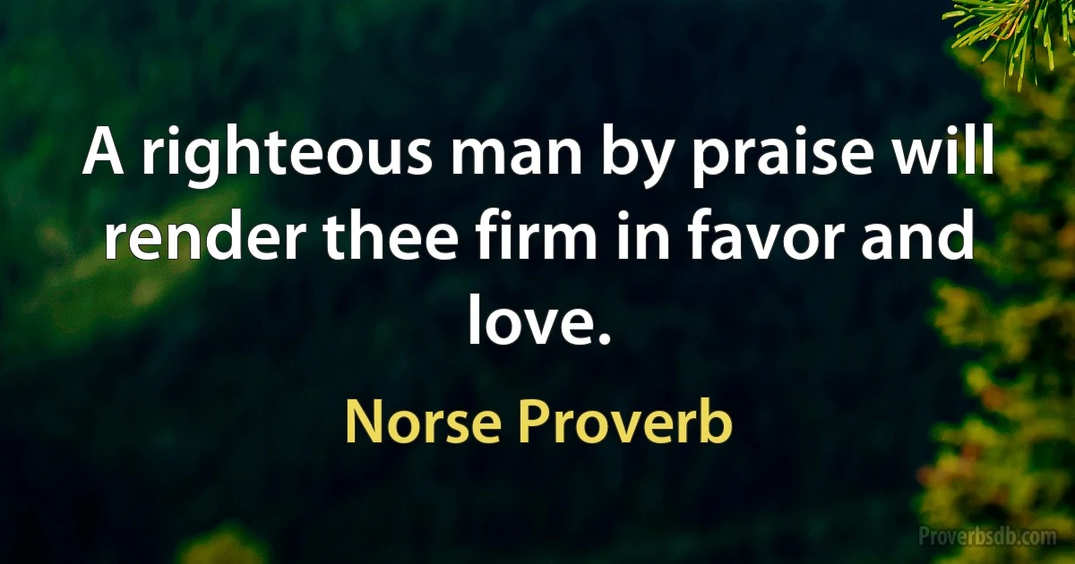 A righteous man by praise will render thee firm in favor and love. (Norse Proverb)