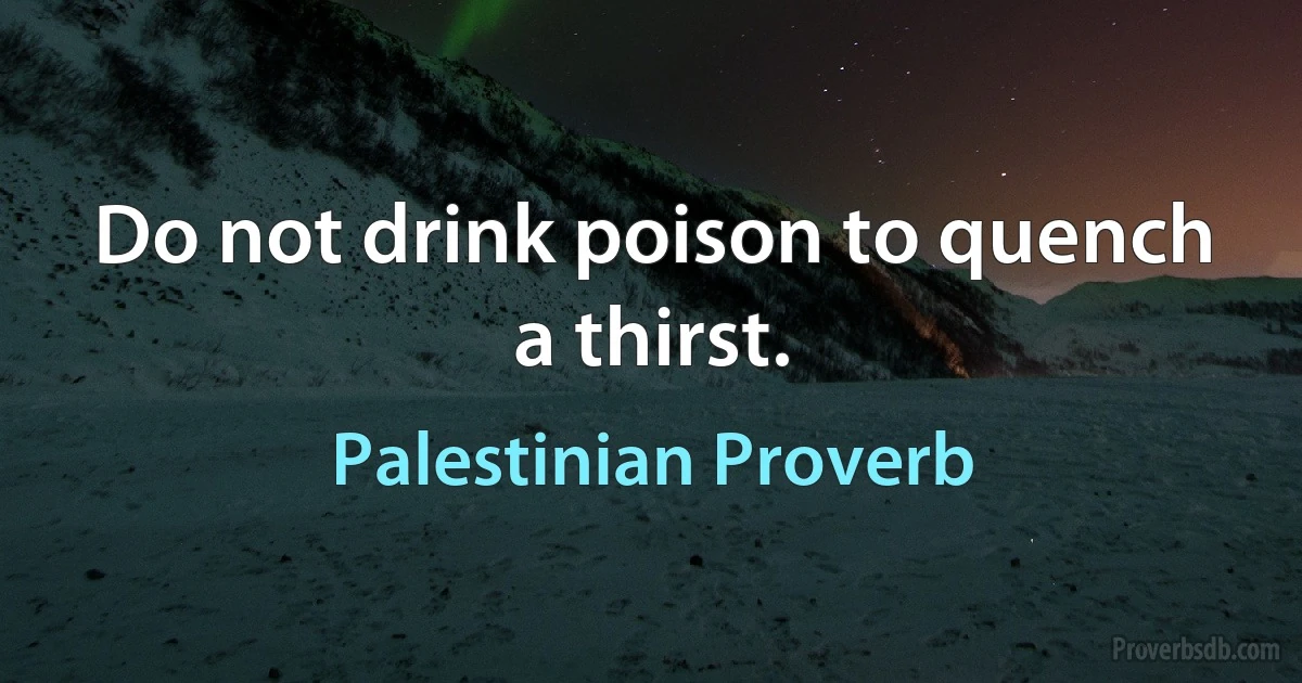 Do not drink poison to quench a thirst. (Palestinian Proverb)