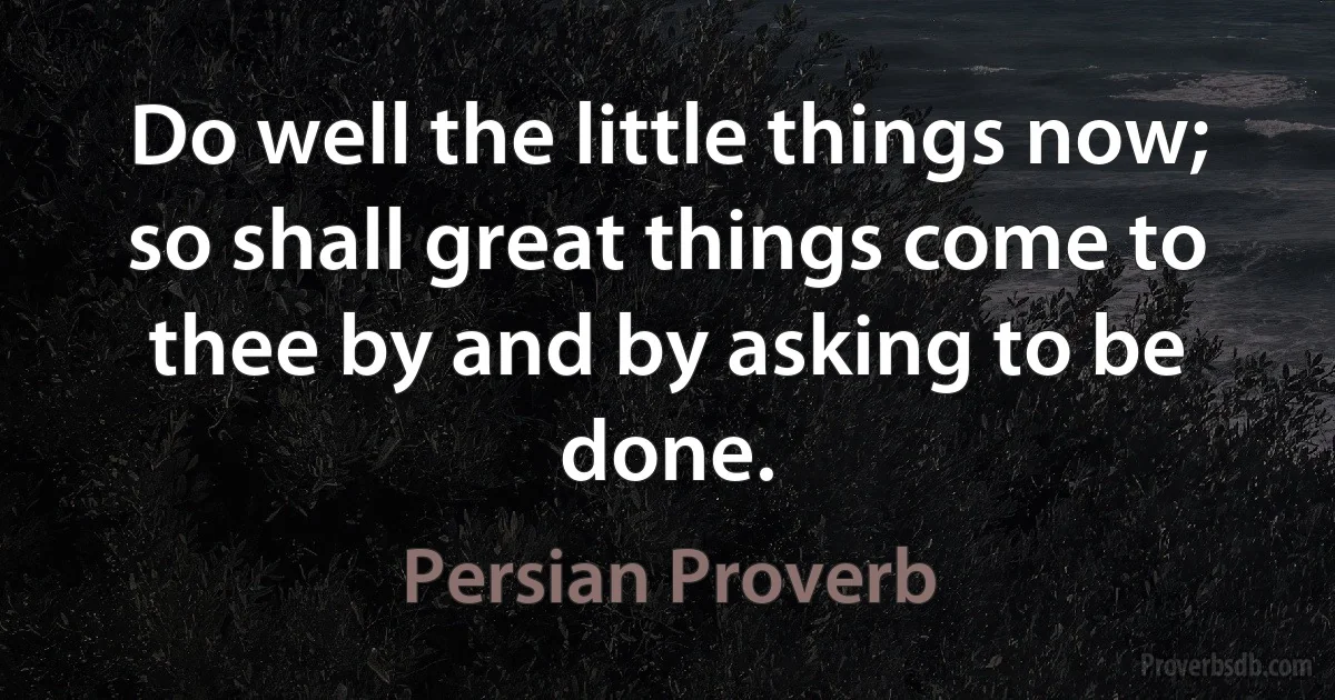 Do well the little things now; so shall great things come to thee by and by asking to be done. (Persian Proverb)