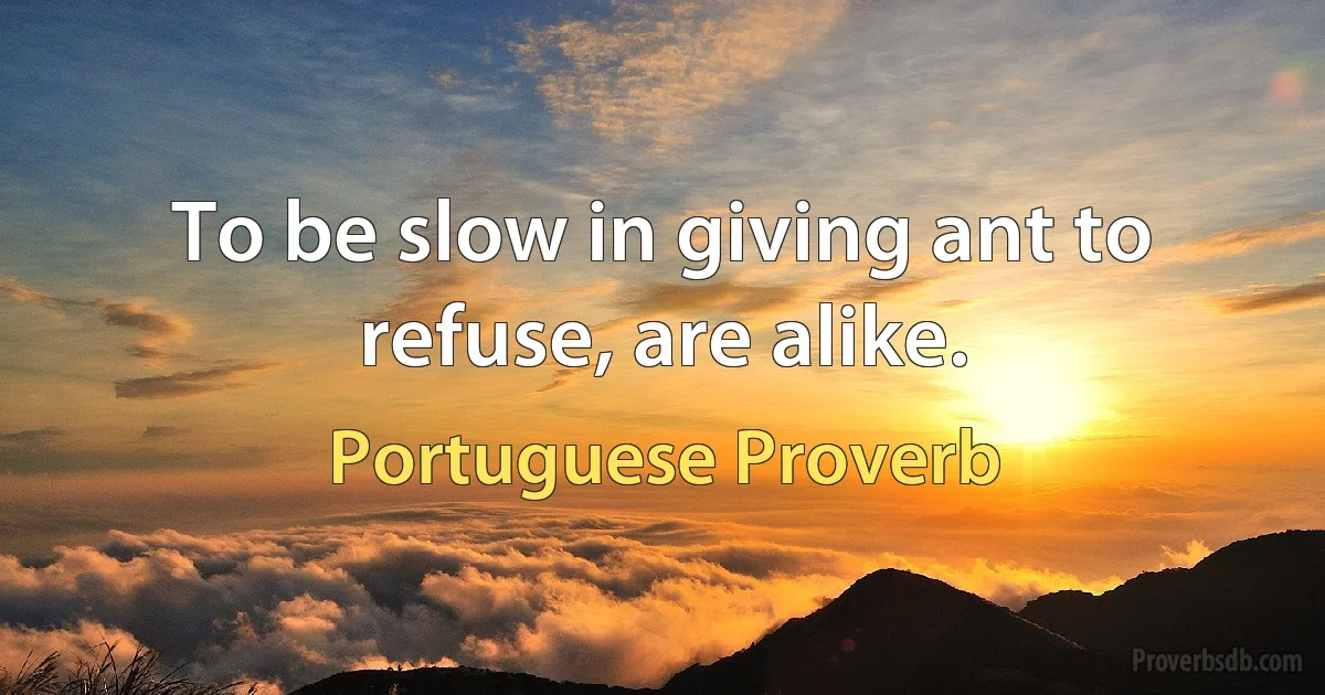 To be slow in giving ant to refuse, are alike. (Portuguese Proverb)