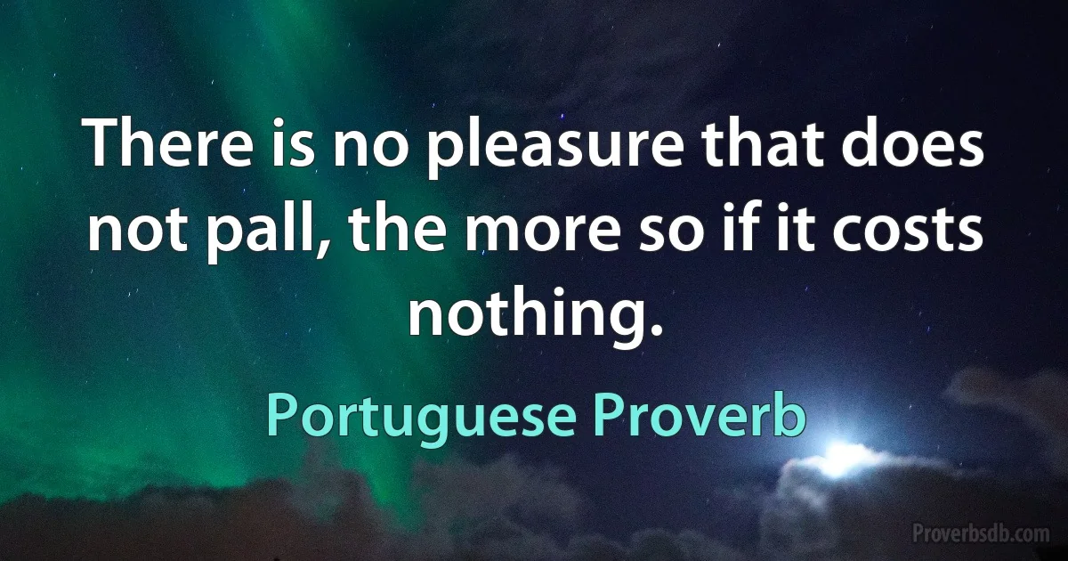 There is no pleasure that does not pall, the more so if it costs nothing. (Portuguese Proverb)