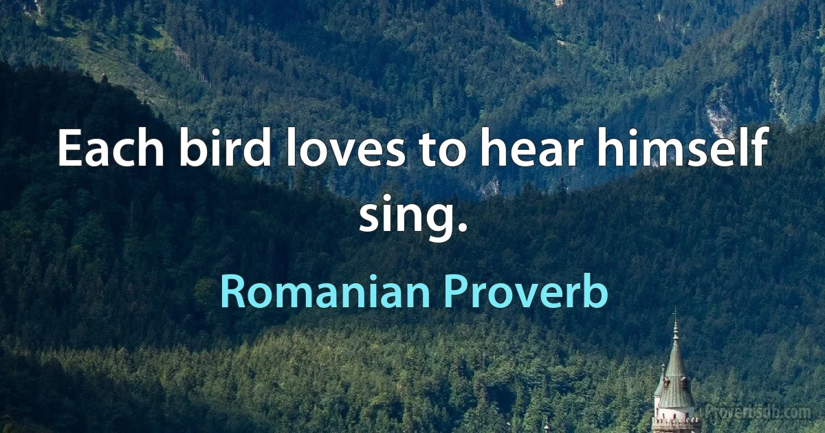 Each bird loves to hear himself sing. (Romanian Proverb)