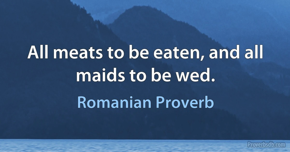 All meats to be eaten, and all maids to be wed. (Romanian Proverb)