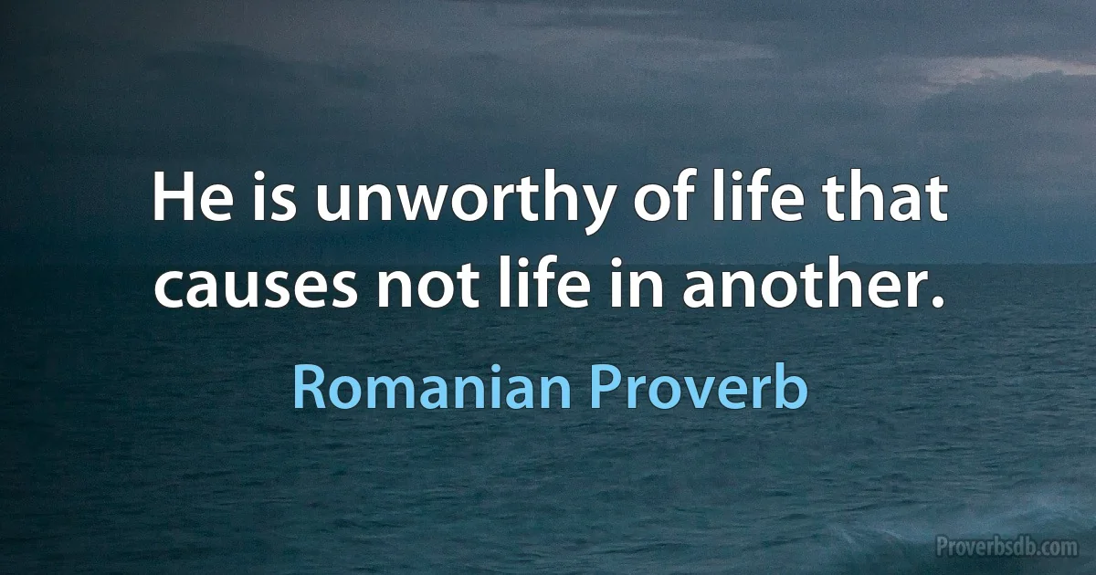 He is unworthy of life that causes not life in another. (Romanian Proverb)