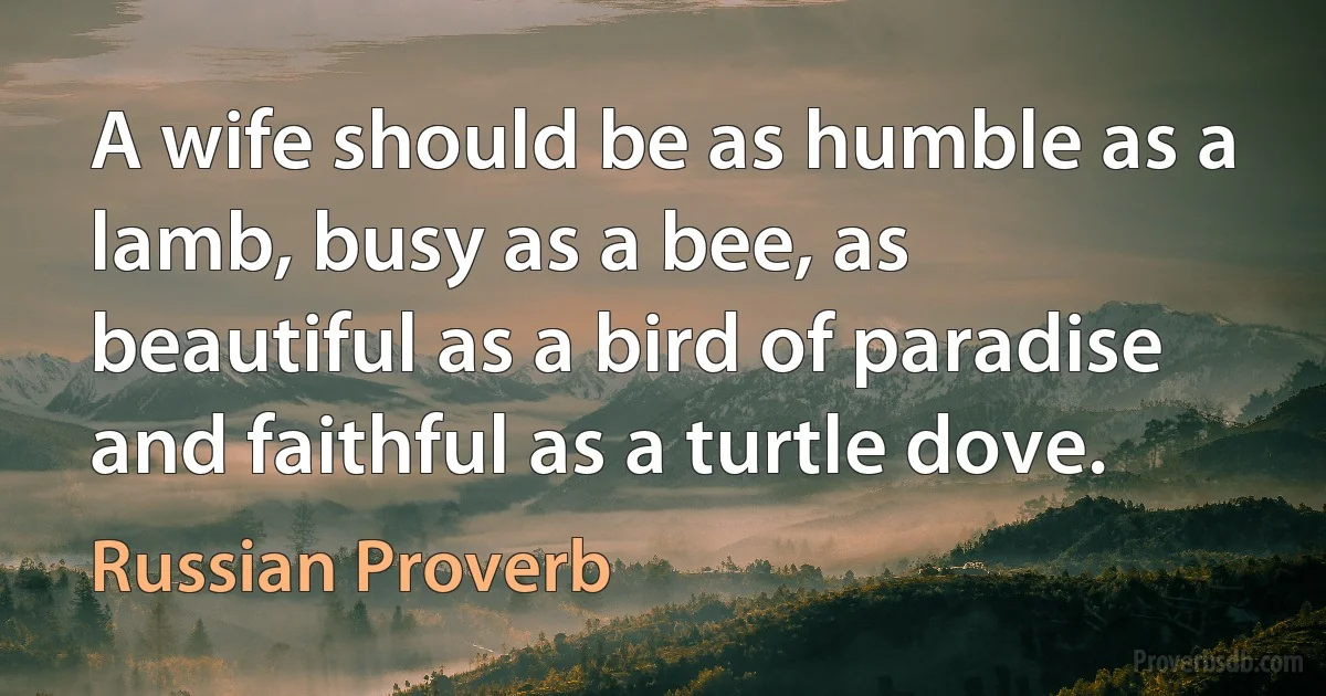 A wife should be as humble as a lamb, busy as a bee, as beautiful as a bird of paradise and faithful as a turtle dove. (Russian Proverb)