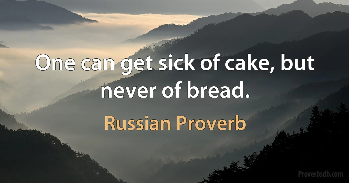 One can get sick of cake, but never of bread. (Russian Proverb)