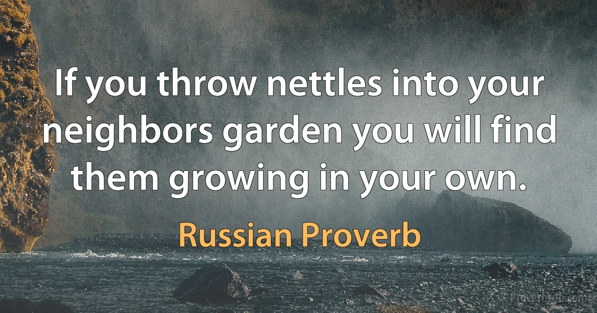 If you throw nettles into your neighbors garden you will find them growing in your own. (Russian Proverb)