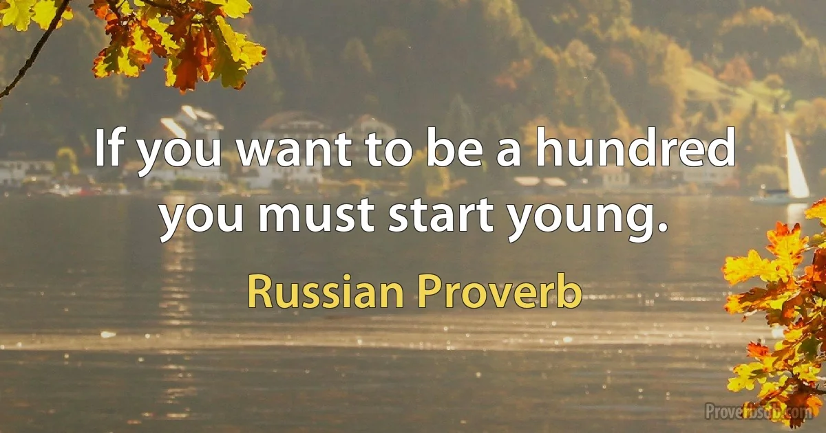 If you want to be a hundred you must start young. (Russian Proverb)