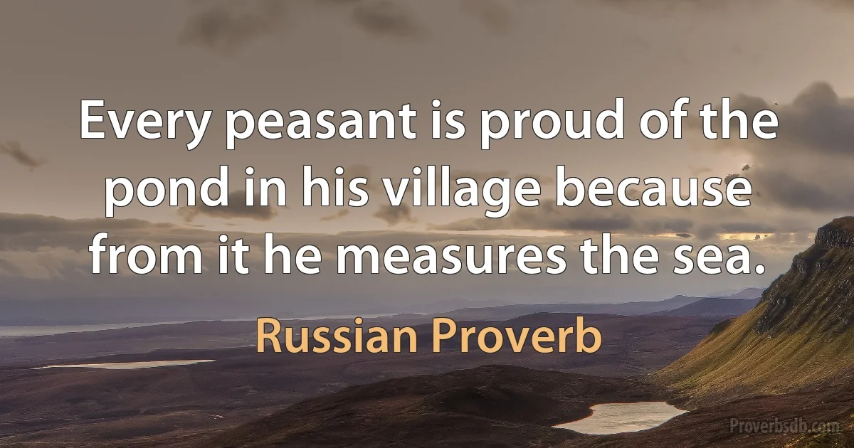 Every peasant is proud of the pond in his village because from it he measures the sea. (Russian Proverb)