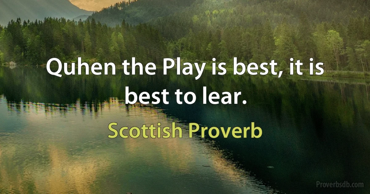 Quhen the Play is best, it is best to lear. (Scottish Proverb)