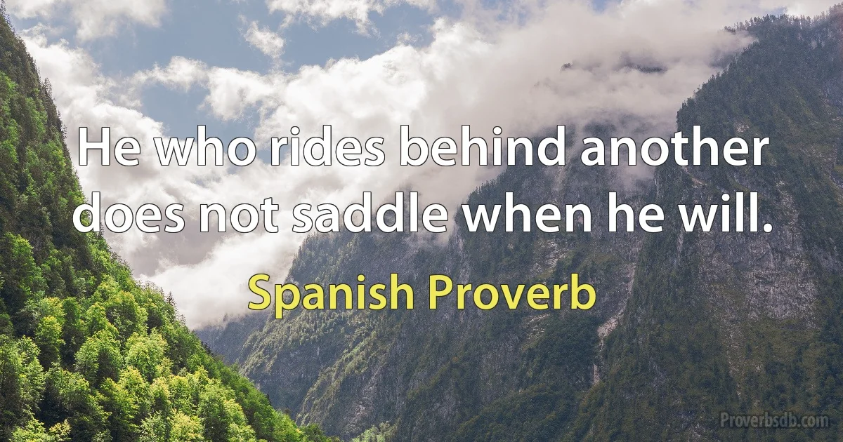 He who rides behind another does not saddle when he will. (Spanish Proverb)